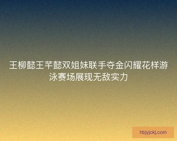 王柳懿王芊懿双姐妹联手夺金闪耀花样游泳赛场展现无敌实力